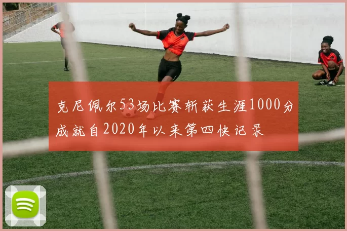 克尼佩尔53场比赛斩获生涯1000分成就自2020年以来第四快记录