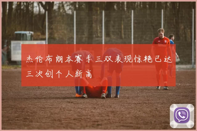 杰伦布朗本赛季三双表现惊艳已达三次创个人新高