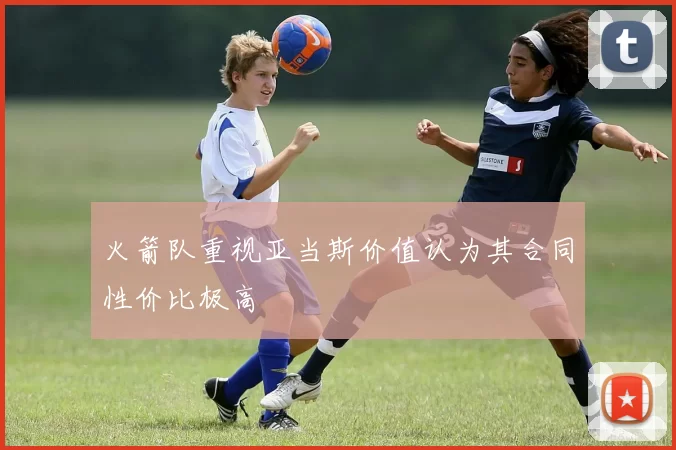 火箭队重视亚当斯价值认为其合同性价比极高