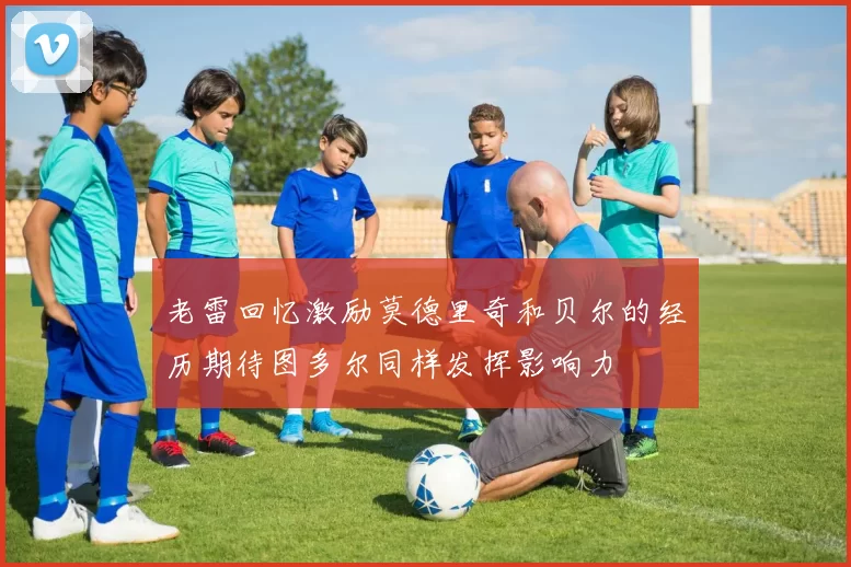 老雷回忆激励莫德里奇和贝尔的经历期待图多尔同样发挥影响力