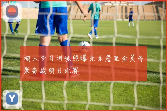 湖人今日训练照曝光东詹里全员齐聚备战明日比赛