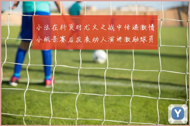 小法在科莫对尤文之战中传递激情小纸条赛后发表动人演讲激励球员士气