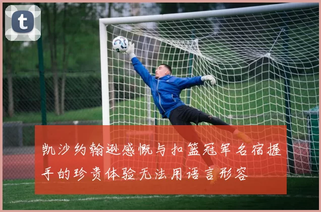 凯沙约翰逊感慨与扣篮冠军名宿握手的珍贵体验无法用语言形容