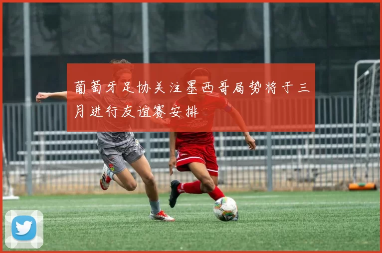葡萄牙足协关注墨西哥局势将于三月进行友谊赛安排
