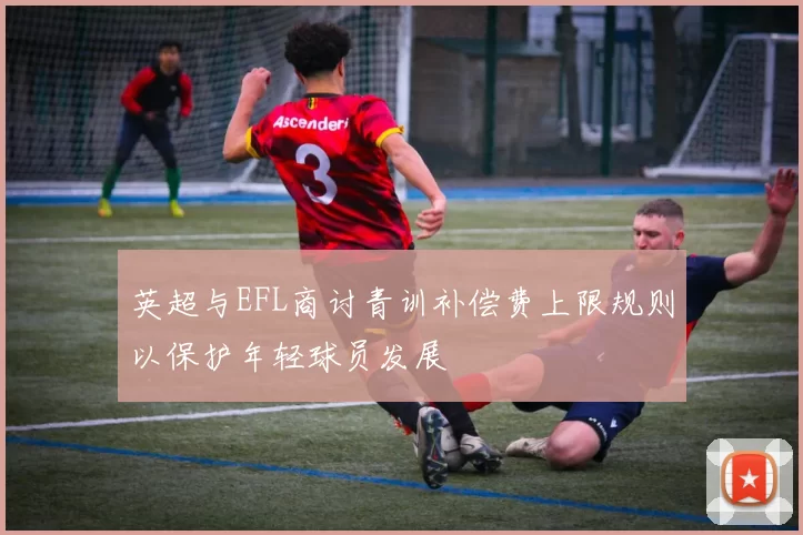 英超与EFL商讨青训补偿费上限规则以保护年轻球员发展