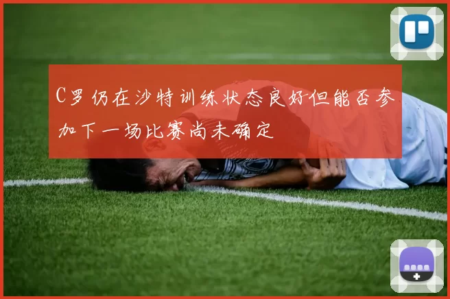 C罗仍在沙特训练状态良好但能否参加下一场比赛尚未确定