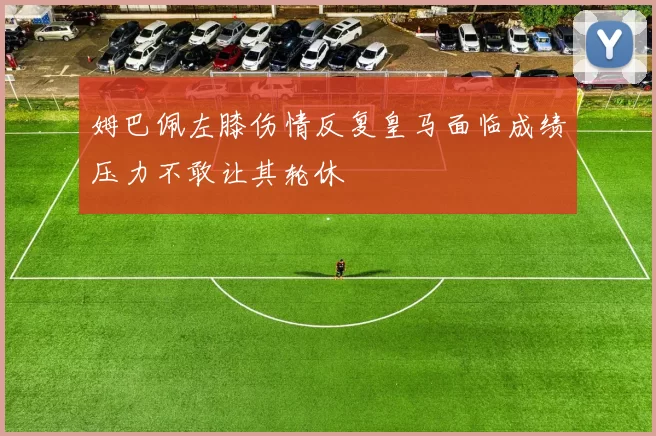 姆巴佩左膝伤情反复皇马面临成绩压力不敢让其轮休