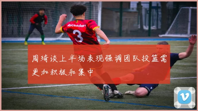 周琦谈上半场表现强调团队投篮需更加积极和集中