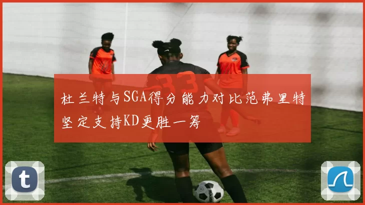 杜兰特与SGA得分能力对比范弗里特坚定支持KD更胜一筹