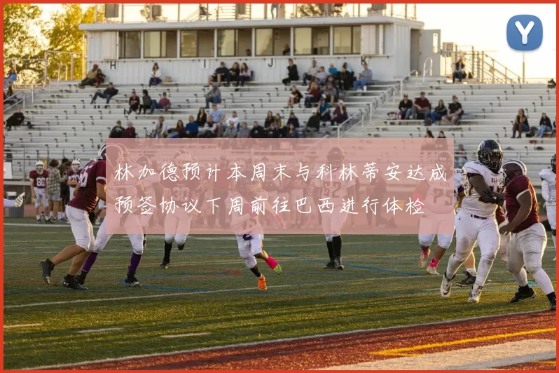 林加德预计本周末与科林蒂安达成预签协议下周前往巴西进行体检