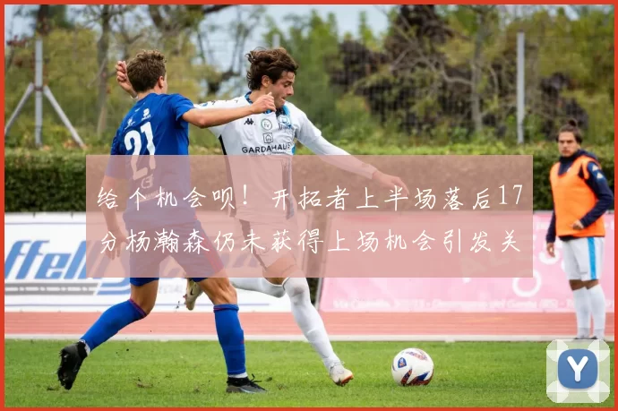 给个机会呗！开拓者上半场落后17分杨瀚森仍未获得上场机会引发关注